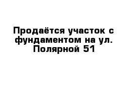 Продаётся участок с фундаментом на ул. Полярной 51